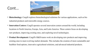 Cont…
• Biotechnology: Cargill explores biotechnological solutions for various applications, such as bio
industrial products and renewable energy sources.
• Innovation Centers: Cargill operates several innovation centers around the world, including
locations in North America, Europe, Asia, and Latin America. These centers focus on developing
new products, improving existing ones, and exploring novel technologies.
• Product Development: Cargill's R&D teams work on developing new products and improving
existing ones to meet evolving market demands. This includes the creation of more sustainable and
healthier food options, innovative agricultural solutions, and advanced industrial products.
 