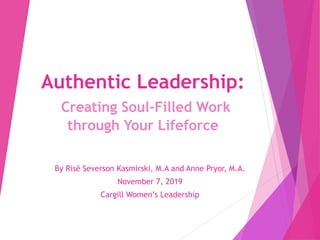 Authentic Leadership:
Creating Soul-Filled Work
through Your Lifeforce
By Risë Severson Kasmirski, M.A and Anne Pryor, M.A.
November 7, 2019
Cargill Women’s Leadership
 