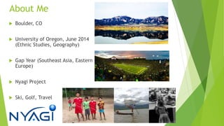 About Me
 Boulder, CO
 University of Oregon, June 2014
(Ethnic Studies, Geography)
 Gap Year (Southeast Asia, Eastern
Europe)
 Nyagi Project
 Ski, Golf, Travel
 