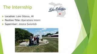 The Internship
 Location: Lake Odessa, MI
 Position Title: Operations Intern
 Supervisor: Jessica Swiontek
 