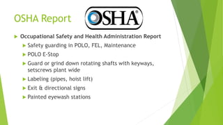 OSHA Report
 Occupational Safety and Health Administration Report
 Safety guarding in POLO, FEL, Maintenance
 POLO E-Stop
 Guard or grind down rotating shafts with keyways,
setscrews plant wide
 Labeling (pipes, hoist lift)
 Exit & directional signs
 Painted eyewash stations
 