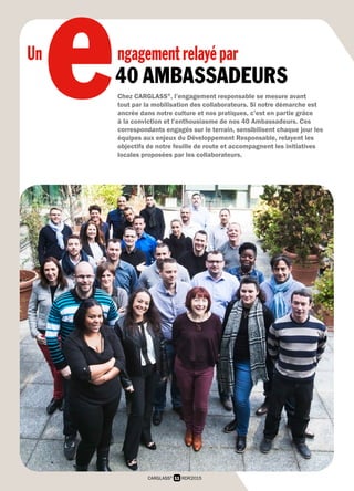 11 RDR2015CARGLASS®
e40 AMBASSADEURS
Chez CARGLASS®
, l’engagement responsable se mesure avant
tout par la mobilisation des collaborateurs. Si notre démarche est
ancrée dans notre culture et nos pratiques, c’est en partie grâce
à la conviction et l’enthousiasme de nos 40 Ambassadeurs. Ces
correspondants engagés sur le terrain, sensibilisent chaque jour les
équipes aux enjeux du Développement Responsable, relayent les
objectifs de notre feuille de route et accompagnent les initiatives
locales proposées par les collaborateurs.
Un ngagementrelayépar
 