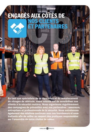 14 RDR2015CARGLASS®
cplients artenaires
En tant que spécialiste de la réparation et du remplacement
de vitrages de véhicule, notre volonté est de sensibiliser nos
clients à la sécurité routière. Nous organisons régulièrement
des campagnes de prévention avec nos partenaires : assureurs,
entreprises et professionnels de la sécurité. Nous entretenons
également des relations continues avec nos fournisseurs et sous-
traitants afin de veiller au respect des pratiques responsables
sur l’ensemble de notre chaine de valeur.
ENGAGÉS AUX CÔTÉS DE
NOS CLIENTS
ET PARTENAIRES
 