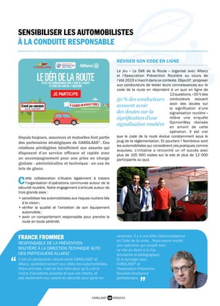 16 RDR2015CARGLASS®
SENSIBILISER LES AUTOMOBILISTES
À LA CONDUITE RESPONSABLE
Depuis toujours, assureurs et mutuelles font partie
des partenaires stratégiques de CARGLASS®
. Ces
relations privilégiées bénéficient aux assurés qui
disposent d’un service efficace et rapide avec
un accompagnement pour une prise en charge
globale - administrative et technique - en cas de
bris de glace.
C ette collaboration s’illustre également à travers
 l’organisation d’opérations communes autour de la
sécurité routière. Notre engagement s’articule autour de
trois grands axes :
• sensibiliser les automobilistes aux risques routiers liés
à la vision ;
• vérifier la qualité et l’entretien de son équipement
automobile ;
• avoir un comportement responsable pour prendre la
route en toute sérénité.
RÉVISER SON CODE EN LIGNE
Le jeu « Le Défi de la Route » organisé avec Allianz
et l’Association Prévention Routière au cours de
l’été 2015 s’inscrit dans ce contexte. Objectif : proposer
aux conducteurs de tester leurs connaissances sur le
code de la route en répondant à un quiz en ligne de
12questions.« 50 %des
conducteurs avouent
avoir des doutes sur
la signification d’une
signalisation routière »
relève une enquête
OpinionWay réalisée
en amont de cette
opération. Il est vrai
que le code de la route évolue constamment sous le
joug de la réglementation. Et pourtant ! Nombreux sont
les automobilistes qui considèrent ces pratiques comme
acquises. L’initiative a rencontré un vif succès avec
plus de 105 000 visites sur le site et plus de 12 000
participants au quiz.
50 % des conducteurs
avouent avoir
des doutes sur la
signification d’une
signalisation routière
FRANCK FROMMER
RESPONSABLE DE LA PRÉVENTION
ROUTIÈRE À LA DIRECTION TECHNIQUE AUTO
DES PARTICULIERS ALLIANZ
C’est un partenariat naturel entre CARGLASS®
et
Allianz, quotidiennement aux côtés des automobilistes.
Notre principe, c’est de tout faire pour qu’il y ait le
moins d’accidents possible et que nos clients, et
pas seulement eux, soient en sécurité pour partir en
vacances. Il y a une telle méconnaissance
du Code de la route... Nous avons monté
une opération qui remplit bien
ce rôle en étant à la fois
amusante et pédagogique.
Et la synergie avec
CARGLASS®
et
l’Association Prévention
Routière fonctionne
parfaitement.
“
”
 