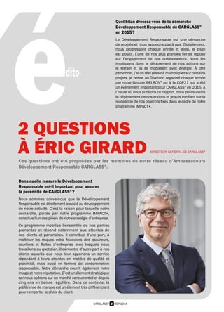 2 RDR2015CARGLASS®
édito
DIRECTEUR GÉNÉRAL DE CARGLASS®
Ces questions ont été proposées par les membres de notre réseau d’Ambassadeurs
Développement Responsable CARGLASS®
.
Dans quelle mesure le Développement
Responsable est-il important pour assurer
la pérennité de CARGLASS®
 ?
Nous sommes convaincus que le Développement
Responsable est étroitement associé au développement
de notre activité. C’est la raison pour laquelle notre
démarche, portée par notre programme IMPACT+,
constitue l’un des piliers de notre stratégie d’entreprise.
Ce programme mobilise l’ensemble de nos parties
prenantes et répond notamment aux attentes de
nos clients et partenaires. Il contribue d’une part, à
maîtriser les risques extra financiers des assureurs,
courtiers et flottes d’entreprise avec lesquels nous
travaillons au quotidien. Il démontre d’autre part à nos
clients assurés que nous leur apportons un service
répondant à leurs attentes en matière de qualité et
proximité, mais aussi en termes de consommation
responsable. Notre démarche nourrit également notre
image et notre réputation. C’est un élément stratégique
car nous opérons sur un marché concurrentiel et depuis
cinq ans en baisse régulière. Dans ce contexte, la
préférence de marque est un élément très différenciant
pour remporter le choix du client.
Quel bilan dressez-vous de la démarche
Développement Responsable de CARGLASS®
en 2015 ?
Le Développement Responsable est une démarche
de progrès et nous avançons pas à pas. Globalement,
nous progressons chaque année et ainsi, le bilan
est positif. L’une de nos plus grandes fiertés repose
sur l’engagement de nos collaborateurs. Nous les
impliquons dans le déploiement de nos actions sur
le terrain et ils se mobilisent avec énergie. À titre
personnel, j’ai un réel plaisir à m’impliquer sur certains
projets, je pense au Triathlon organisé chaque année
par notre Groupe BELRON®
ou à la COP21 qui a été
un événement important pour CARGLASS®
en 2015. À
l’heure où nous publions ce rapport, nous poursuivons
le déploiement de nos actions et je suis confiant sur la
réalisation de nos objectifs fixés dans le cadre de notre
programme IMPACT+.
2 QUESTIONS
À ÉRIC GIRARD
 