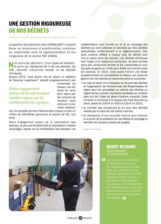 23 RDR2015CARGLASS®
UNE GESTION RIGOUREUSE
DE NOS DÉCHETS
La gestion des déchets chez CARGLASS®
s’inscrit
dans un processus d’amélioration continue
en conformité avec la réglementation et les
exigences de la norme ISO 14001.
Nos activités génèrent trois types de déchets :
le verre qui représente 63 % de nos déchets, les
DIB - déchets industriels banals - et les déchets
chimiques.
Depuis 2013, nous avons mis en place un système
de Reverse Logistique* adopté progressivement par
l’ensemble du
réseau. Les dé-
chets de verre
sont repris par
les camions de
livraison sans
véhicule ni kilo-
mètre addition-
nel. Ce procédé permet d’économiser chaque année un
million de kilomètres parcourus et autant de CO2
non
émis.
Notre engagement autour de la valorisation des
déchets, et plus particulièrement la valorisation matière
(recyclage), repose sur la mobilisation des équipes. Les
collaborateurs sont formés au tri et au stockage des
déchets qui sont collectés et valorisés par des sociétés
spécialisées conformément à la réglementation. Des
bacs roulants affiliés à chaque type de déchet sont
mis en place dans les centres. Les déchets chimiques
font l’objet d’un traitement particulier. Ils sont stockés
dans des contenants fermés et les collaborateurs sont
équipés de gants en nitrile pour éviter tout contact avec
les produits. En 2015, nous avons franchi une étape
supplémentaire en sensibilisant le réseau aux coûts de
gestion de nos déchets à travers les actions suivantes :
• la mise en place d’un indicateur sur le coût des déchets
et l’organisation de réunions avec les Responsables de
région pour les sensibiliser au volume des déchets au
regard de leur activité. Les écarts constatés sur certains
sites ont fait l’objet de plans d’actions correctifs. Cette
initiative a contribué à la baisse des frais facturés au
client, passé de 2,40  € en 2014 à 2,05  € en 2015 ;
• le contrôle des procédures et du suivi des déchets
réalisé par le biais de nos audits internes ;
• la réalisation d’une enquête interne pour évaluer
la qualité de la prestation de nos filières de recyclage et
identifier de nouveaux leviers de progrès.
* Logistique inversée.
ROUDY RICHARD
RESPONSABLE
D’EXPLOITATION
Sur le Centre de Distribution
de Saint-Ouen-L’Aumône,
de nombreux efforts ont été
faits. Une animation sur les
déchets organisée avec notre
prestataire en fin d’année a
pu renforcer cette prise de
conscience. Le tri des déchets
est l’affaire de tous, mais nous
devons poursuivre nos efforts
sur la communication auprès
des équipes.
“
”
Notre engagement
autour de la valorisation
matière repose sur la
mobilisation des équipes.
 