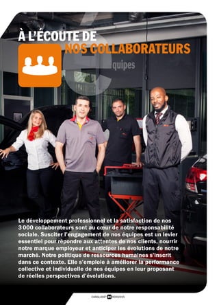 24 RDR2015CARGLASS®
équipes
Le développement professionnel et la satisfaction de nos
3 000 collaborateurs sont au cœur de notre responsabilité
sociale. Susciter l’engagement de nos équipes est un levier
essentiel pour répondre aux attentes de nos clients, nourrir
notre marque employeur et anticiper les évolutions de notre
marché. Notre politique de ressources humaines s’inscrit
dans ce contexte. Elle s’emploie à améliorer la performance
collective et individuelle de nos équipes en leur proposant
de réelles perspectives d’évolutions.
À L’ÉCOUTE DE
NOS COLLABORATEURS
 