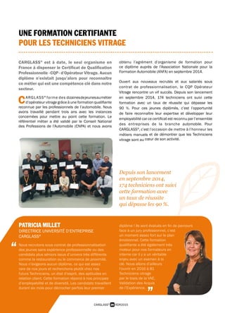 26 RDR2015CARGLASS®
PATRICIA MILLET
DIRECTRICE UNIVERSITÉ D’ENTREPRISE
CARGLASS®
Nous recrutons sous contrat de professionnalisation
des jeunes sans expérience professionnelle ou des
candidats plus séniors issus d’univers très différents
comme la restauration ou le commerce de proximité.
Nous n’exigeons aucun diplôme, ce qui est assez
rare de nos jours et recherchons plutôt chez nos
futurs Techniciens, un état d’esprit, des aptitudes en
relation client. Cette formation répond à nos principes
d’employabilité et de diversité. Les candidats travaillent
durant six mois pour décrocher parfois leur premier
diplôme ! Ils sont évalués en fin de parcours
face à un jury professionnel, c’est
un moment assez fort sur le plan
émotionnel. Cette formation
qualifiante a été également très
moteur pour nos formateurs en
interne car il y a un véritable
enjeu avec un examen à la
clé. Nous allons d’ailleurs
l’ouvrir en 2016 à 81
Techniciens vitrage
par le biais de la VAE,
Validation des Acquis
de l’Expérience.
“
”
UNE FORMATION CERTIFIANTE
POUR LES TECHNICIENS VITRAGE
CARGLASS®
est à date, le seul organisme en
France à dispenser le Certificat de Qualification
Professionnelle - CQP - d’Opérateur Vitrage. Aucun
diplôme n’existait jusqu’alors pour reconnaître
ce métier qui est une compétence clé dans notre
secteur.
C ARGLASS®
forme des dizainesdejeunesaumétier
 d’opérateur vitrage grâce à une formation qualifiante
reconnue par les professionnels de l’automobile. Nous
avons travaillé pendant trois ans avec les instances
concernées pour mettre au point cette formation. Le
référentiel métier a été validé par le Conseil National
des Professions de l’Automobile (CNPA) et nous avons
obtenu l’agrément d’organisme de formation pour
ce diplôme auprès de l’Association Nationale pour la
Formation Automobile (ANFA) en septembre 2014.
Ouvert aux nouveaux recrutés et aux salariés sous
contrat de professionnalisation, le CQP Opérateur
Vitrage rencontre un vif succès. Depuis son lancement
en septembre 2014, 174 techniciens ont suivi cette
formation avec un taux de réussite qui dépasse les
90 %. Pour ces jeunes diplômés, c’est l’opportunité
de faire reconnaître leur expertise et développer leur
employabilité car ce certificat est reconnu par l’ensemble
des entreprises de la branche automobile. Pour
CARGLASS®
, c’est l’occasion de mettre à l’honneur les
métiers manuels et de démontrer que les Techniciens
vitrage sont au cœur de son activité.
Depuis son lancement
en septembre 2014,
174 techniciens ont suivi
cette formation avec
un taux de réussite
qui dépasse les 90 %.
 