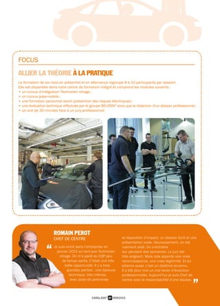 FOCUS
ALLIER LA THÉORIE À LA PRATIQUE
La formation de six mois en présentiel et en alternance regroupe 8 à 10 participants par session.
Elle est dispensée dans notre centre de formation intégré et comprend les modules suivants :
• un cursus d’intégration Technicien vitrage ;
• un cursus pose-mobile ;
• une formation personnel averti (prévention des risques électriques) ;
• une évaluation technique effectuée par le groupe BELRON®
ainsi que la rédaction d’un dossier professionnel ;
• un oral de 30 minutes face à un jury professionnel.
27 RDR2015CARGLASS®
ROMAIN PEROT
CHEF DE CENTRE
Je suis entré dans l’entreprise en
janvier 2015 en tant que Technicien
vitrage. On m’a parlé du CQP peu
de temps après. C’était une très
belle opportunité. Il y a trois
grandes parties : une épreuve
technique, très intense,
avec pose de pare-brise
et réparation d’impact, un dossier écrit et une
présentation orale. Heureusement, on est
vraiment aidé. On s’entraîne
dur pendant des semaines. Le jury est
très exigeant. Mais cela apporte une vraie
reconnaissance, une vraie légitimité. Et en
externe aussi, c’est un diplôme reconnu.
Il a été pour moi un vrai levier d’évolution
professionnelle. Aujourd’hui je suis Chef de
centre avec la responsabilité d’une équipe.
“
”
 