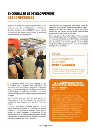 « La plateforme e-learning a rencontré un
grand succès au sein des centres dont j’ai
la charge. De la technique pure en passant par
la vente des produits additionnels, le e-learning
nous permet de diffuser les informations
et valider les compétences de l’équipe. Cela
évite les déplacements au siège, les coûts
de transport, de logement et également la
fatigue des collaborateurs. Les résultats me
permettent de connaitre mieux les besoins
de mes collaborateurs et les difficultés
éventuelles rencontrées, surtout dans le
cadre de la gestion multi-sites ».
FOCUS
DES FORMATIONS
À LA CARTE
AVEC LE E-LEARNING
En 2015, nous avons lancé notre plateforme de
formation en ligne FORM’ACTION. Près de 1900
collaborateurs ont validé un module en 2015.
« LE E-LEARNING NOUS PERMET
DEDIFFUSERLESINFORMATIONS »
PASCAL HEMBERT,
CHEF DE CENTRE
28 RDR2015CARGLASS®
ENCOURAGER LE DÉVELOPPEMENT
DES COMPÉTENCES
Dans un marché fortement concurrentiel, il est
indispensable de se différencier et d’innover.
C’est le parti-pris de CARGLASS®
qui a fait de
la formation un levier au service de la stratégie
opérationnelle de l’entreprise.
L a formation chez CARGLASS®
répond à trois
 objectifs clés : élaborer des programmes en
adéquation avec les nouveaux projets de l’entreprise,
faire de l’apprentissage un avantage concurrentiel
et développer le « blended learning », un mode
d’apprentissage mixte qui allie la formation présentielle
au digital.
Notre ambition est avant tout de faire grandir nos
collaborateurs et de leur apporter les compétences
nécessaires pour évoluer, avec ou sans formation
initiale.
En 2015, nous avons dispensé près de 110 000
heures de formation au sein de l’Université d’Entreprise
CARGLASS®
. 20 formateurs internes, issus pour la
plupart du terrain, proposent à l’ensemble de nos
collaborateurs des formations orientées métiers, clients,
managériales ou génériques (par exemple : charte du
manager ou gestion des clients difficiles).
Les sessions sont dispensées dans notre centre de
formation à Courbevoie ou décentralisées en région.
L’espace de 900 m2
abrite un atelier technique
identique à nos centres de pose et six salles dédiées
aux formations théoriques et logicielles.
Cet investissement dans la formation a été récompensé
en avril 2016. CARGLASS®
a remporté deux trophées lors
du printemps des Universités d’entreprise : le Trophée
d’Or du centre de formation spécialisé et le Trophée
d’Argent de la formation au service de la transformation
stratégique de l’entreprise.
 