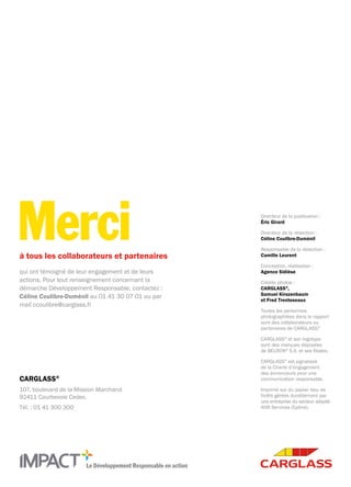 Le Développement Responsable en action
CARGLASS®
107, boulevard de la Mission Marchand
92411 Courbevoie Cedex.
Tél. : 01 41 300 300
à tous les collaborateurs et partenaires
qui ont témoigné de leur engagement et de leurs
actions. Pour tout renseignement concernant la
démarche Développement Responsable, contactez :
Céline Coulibre-Duménil au 01 41 30 07 01 ou par
mail ccoulibre@carglass.fr
Merci Directeur de la publication :
Éric Girard
Directeur de la rédaction :
Céline Coulibre-Duménil
Responsable de la rédaction :
Camille Leurent
Conception, réalisation :
Agence Sidièse
Crédits photos :
CARGLASS®
,
Samuel Kirszenbaum
et Fred Trenteseaux
Toutes les personnes
photographiées dans le rapport
sont des collaborateurs ou
partenaires de CARGLASS.®
CARGLASS®
et son logotype
sont des marques déposées
de BELRON®
S.A. et ses filiales.
CARGLASS®
est signataire
de la Charte d’engagement
des annonceurs pour une
communication responsable.
Imprimé sur du papier issu de
forêts gérées durablement par
une entreprise du secteur adapté -
ANR Services (Epône).
 