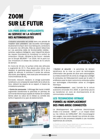 6 RDR2015CARGLASS®
Z
oom
• Confort et sécurité : le pare-brise de demain
bénéficiera de la mise au point de technologies
d’élimination des gouttes de pluie sans essuie-glaces,
ou d’obscurcissement de zones du vitrage pour protéger
le conducteur de l’éblouissement causé par le soleil. Il
améliorera aussi la vision nocturne du conducteur grâce
aux technologies d’illumination active et d’imagerie
thermique.
• Info-divertissement  : avec l’arrivée de la voiture
autonome annoncée d’ici 2020, le pare-brise pourra
se transformer en zone de divertissements et de
communication embarquée.
LES TECHNICIENS VITRAGE
FORMÉS AU REMPLACEMENT
DES PARE-BRISE CONNECTÉS
Le développement des systèmes électroniques
d’aide à la conduite - ADAS(2)
-, a un impact direct
sur les métiers de CARGLASS®
. Afin d’accompagner
ces usages, nous avons équipé nos centres de pose,
des outils et des processus adaptés à ces nouvelles
expériences de conduite.
ZOOM
SUR LE FUTUR
LES PARE-BRISE INTELLIGENTS
AU SERVICE DE LA SÉCURITÉ
DES AUTOMOBILISTES
L’industrie automobile est entrée dans une période de
mutation sans précédent. Les nouvelles technologies
bouleversent la façon dont nous fabriquons, conduisons
et assurons nos véhicules. Elles se placent désormais
sur nos pare-brise dotés de fonctionnalités inédites -
caméras, capteurs intelligents - avec l’objectif de réduire
les risques d’accidents et d’améliorer le confort du
conducteur. L’étude « Window to the Future » réalisée
par le Groupe BELRON® (1)
en 2014, fait le point sur
ces innovations et dresse les contours de la voiture
de demain.
En moins de 10 ans, la surface vitrée des véhicules
a augmenté de 15 %. Plus grand, plus mince, plus
résistant, le pare-brise assure aujourd’hui 30 % de la
rigidité du véhicule. Il contribue à rendre les voitures
plus sûres, plus légères, mais aussi plus vertueuses car
moins émettrices de CO2
.
Connecté, interactif, résistant, le vitrage automobile
constituera une composante essentielle de la voiture du
futur, relèvent les experts de ce rapport, à travers les
innovations suivantes :
• Centre de commande : l’affichage tête haute à réalité
augmentée transformera le pare-brise en panneau de
commande électronique capable de réaliser de multiples
tâches allant du calcul de la vitesse au contrôle des
tarifs à l’approche d’un parc de stationnement.
(1) Fenêtre sur le futur. Rapport réalisé avec un panel international
d’experts renommés dans l’industrie automobile.
(2) Advanced Driver Assistance System / Système d’aide à la conduite.
 