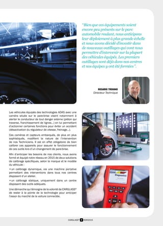 7 RDR2015CARGLASS®
Les véhicules équipés des technologies ADAS avec une
caméra située sur le pare-brise visent notamment à
alerter le conducteur de tout danger externe (piéton qui
traverse, franchissement de lignes…) en lui permettant
d’actionner certaines fonctions pour éviter un accident
(désactivation du régulateur de vitesse, freinage…).
Ces caméras et capteurs embarqués, de plus en plus
sophistiqués, modifient la nature de l’intervention
de nos Techniciens. Il est en effet obligatoire de bien
calibrer ces appareils pour assurer le fonctionnement
de ces outils lors d’un changement de pare-brise.
Afin d’anticiper les besoins de nos clients, nous avons
formé et équipé notre réseau en 2015 de deux solutions
de calibrage spécifiques, selon la marque et le modèle
du véhicule :
• un calibrage dynamique, via une machine portative
permettant des interventions dans tous nos centres
disposant d’un atelier.
• un calibrage statique, uniquement dans un centre
disposant des outils adéquats.
Une démarche qui témoigne de la volonté de CARGLASS®
de rester à la pointe de la technologie pour anticiper
l’essor du marché de la voiture connectée.
“ Bien que ces équipements soient
encore peu présents sur le parc
automobile roulant, nous anticipons
leur déploiement à plus grande échelle
et nous avons décidé d’investir dans
de nouveaux outillages qui vont nous
permettre d’intervenir sur la plupart
des véhicules équipés. Les premiers
outillages sont déjà dans nos centres
et nos équipes y ont été formées ”.
ROSARIO TROIANO
Directeur Technique
 