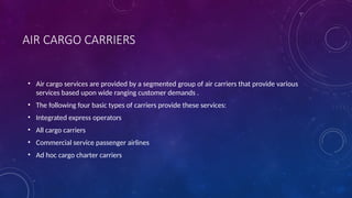 AIR CARGO CARRIERS
• Air cargo services are provided by a segmented group of air carriers that provide various
services based upon wide ranging customer demands .
• The following four basic types of carriers provide these services:
• Integrated express operators
• All cargo carriers
• Commercial service passenger airlines
• Ad hoc cargo charter carriers
 