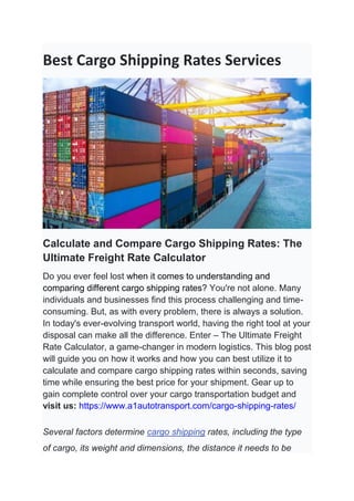 Best Cargo Shipping Rates Services
Calculate and Compare Cargo Shipping Rates: The
Ultimate Freight Rate Calculator
Do you ever feel lost when it comes to understanding and
comparing different cargo shipping rates? You're not alone. Many
individuals and businesses find this process challenging and time-
consuming. But, as with every problem, there is always a solution.
In today's ever-evolving transport world, having the right tool at your
disposal can make all the difference. Enter – The Ultimate Freight
Rate Calculator, a game-changer in modern logistics. This blog post
will guide you on how it works and how you can best utilize it to
calculate and compare cargo shipping rates within seconds, saving
time while ensuring the best price for your shipment. Gear up to
gain complete control over your cargo transportation budget and
visit us: https://www.a1autotransport.com/cargo-shipping-rates/
Several factors determine cargo shipping rates, including the type
of cargo, its weight and dimensions, the distance it needs to be
 