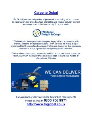 Cargo to Dubai
FN Global provides truly global shipping solutions using air and ocean
transportation. We provide a fast, affordable and reliable solution to meet
your requirements 24 hours a day, 7 days a week.
We believe in the importance of responding quickly to your needs with
prompt, effective and global solutions. With us you deal with a single,
global and highly specialized company that is able to provide the necessary
answers to all your particular transportation requirements.
We have been fortunate to assemble a skilled and professional operations
team, each with the experience and knowledge to handle all modes of
International Shipping.
For assistance with your freight forwarding requirements
Please call us on 0800 756 9971
http://www.fnglobal.co.uk
 