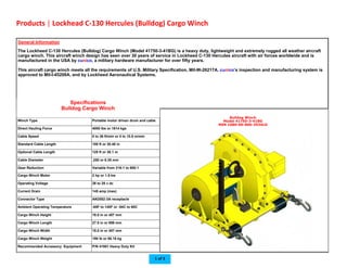  
Bulldog Winch
Model 41750-3-41BG
NSN 1680-00-860-3934LG  
Winch Type  Portable motor driven drum and cable 
Direct Hauling Force  4000 lbs or 1814 kgs 
Cable Speed  0 to 36 ft/min or 0 to 10.8 m/min 
Standard Cable Length  100 ft or 30.48 in 
Optional Cable Length  125 ft or 38.1 m 
Cable Diameter  .250 or 6.35 mm 
Gear Reduction  Variable from 316:1 to 900:1 
Cargo Winch Motor  2 hp or 1.5 kw 
Operating Voltage  26 to 28 v dc 
Current Drain  145 amp (max) 
Connector Type  AN2552-3A receptacle 
Ambient Operating Temperature  -65F to 140F or -54C to 60C 
Cargo Winch Height  18.0 in or 457 mm 
Cargo Winch Length  27.5 in or 698 mm 
Cargo Winch Width  18.0 in or 457 mm 
Cargo Winch Weight  190 lb or 86.18 kg 
Recommended Accessory Equipment  P/N 41951 Heavy Duty Kit 
General Information
The Lockheed C-130 Hercules (Bulldog) Cargo Winch (Model 41750-3-41BG) is a heavy duty, lightweight and extremely rugged all weather aircraft
cargo winch. This aircraft winch design has seen over 30 years of service in Lockheed C-130 Hercules aircraft with air forces worldwide and is
manufactured in the USA by cunico, a military hardware manufacturer for over fifty years.
This aircraft cargo winch meets all the requirements of U.S. Military Specification, Mil-W-26217A. cunico’s inspection and manufacturing system is
approved to Mil-I-45208A, and by Lockheed Aeronautical Systems.  
Specifications
Bulldog Cargo Winch 
Products | Lockhead C‐130 Hercules (Bulldog) Cargo Winch 
1 of 3 
 
