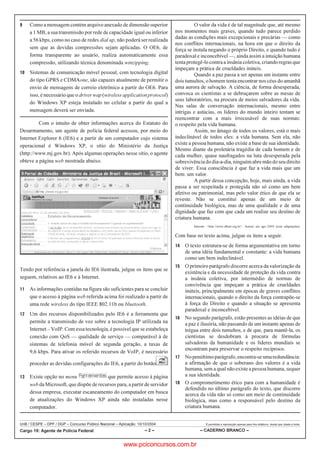 UnB / CESPE – DPF / DGP – Concurso Público Nacional – Aplicação: 10/10/2004 É permitida a reprodução apenas para fins didáticos, desde que citada a fonte.
Cargo 19: Agente de Polícia Federal – 2 – – CADERNO BRANCO –
 Como a mensagem contém arquivo anexado de dimensão superior
a 1 MB, a sua transmissão por rede de capacidade igual ou inferior
a 56 kbps, como no caso de redes dial up, não poderá ser realizada
sem que as devidas compressões sejam aplicadas. O OE6, de
forma transparente ao usuário, realiza automaticamente essa
compressão, utilizando técnica denominada winzipping.
 Sistemas de comunicação móvel pessoal, com tecnologia digital
do tipo GPRS e CDMAone, são capazes atualmente de permitir o
envio de mensagens de correio eletrônico a partir do OE6. Para
isso, é necessário que odriverwap(wirelessapplicationprotocol)
do Windows XP esteja instalado no celular a partir do qual a
mensagem deverá ser enviada.
Com o intuito de obter informações acerca do Estatuto do
Desarmamento, um agente de polícia federal acessou, por meio do
Internet Explorer 6 (IE6) e a partir de um computador cujo sistema
operacional é Windows XP, o sítio do Ministério da Justiça
(http://www.mj.gov.br). Após algumas operações nesse sítio, o agente
obteve a página web mostrada abaixo.
Tendo por referência a janela do IE6 ilustrada, julgue os itens que se
seguem, relativos ao IE6 e à Internet.
 As informações contidas na figura são suficientes para se concluir
que o acesso à página web referida acima foi realizado a partir de
uma rede wireless do tipo IEEE 802.11b ou bluetooth.
 Um dos recursos disponibilizados pelo IE6 é a ferramenta que
permite a transmissão de voz sobre a tecnologia IP utilizada na
Internet – VoIP. Com essa tecnologia, é possível que se estabeleça
conexão com QoS — qualidade de serviço — comparável à de
sistemas de telefonia móvel de segunda geração, a taxas de
9,6 kbps. Para ativar os referido recursos de VoIP, é necessário
proceder as devidas configurações do IE6, a partir do botão .
 Existe opção no menu que permite acesso à página
web da Microsoft, que dispõe de recursos para, a partir de servidor
dessa empresa, executar escaneamento do computador em busca
de atualizações do Windows XP ainda não instaladas nesse
computador.
O valor da vida é de tal magnitude que, até mesmo
nos momentos mais graves, quando tudo parece perdido
dadas as condições mais excepcionais e precárias — como
nos conflitos internacionais, na hora em que o direito da
força se instala negando o próprio Direito, e quando tudo é
paradoxal e inconcebível —, ainda assim a intuição humana
tenta protegê-lo contra a insânia coletiva,criandoregrasque
impeçam a prática de crueldades inúteis.
Quando a paz passa a ser apenas um instante entre
dois tumultos, o homem tenta encontrar nos céus do amanhã
uma aurora de salvação. A ciência, de forma desesperada,
convoca os cientistas a se debruçarem sobre as mesas de
seus laboratórios, na procura de meios salvadores da vida.
Nas salas de conversação internacionais, mesmo entre
intrigas e astúcias, os líderes do mundo inteiro tentam se
reencontrar com a mais irrecusável de suas normas:
o respeito pela vida humana.
Assim, no âmago de todos os valores, está o mais
indeclinável de todos eles: a vida humana. Sem ela, não
existe a pessoa humana, não existe a base de sua identidade.
Mesmo diante da proletária tragédia de cada homem e de
cada mulher, quase naufragados na luta desesperada pela
sobrevivênciadodia-a-dia,ninguémabremãodoseudireito
de viver. Essa consciência é que faz a vida mais que um
bem: um valor.
A partir dessa concepção, hoje, mais ainda, a vida
passa a ser respeitada e protegida não só como um bem
afetivo ou patrimonial, mas pelo valor ético de que ela se
reveste. Não se constitui apenas de um meio de
continuidade biológica, mas de uma qualidade e de uma
dignidade que faz com que cada um realize seu destino de
criatura humana.
Internet: http://www.dhnet.org.br. Acesso em ago./2004 (com adaptações).
Com base no texto acima, julgue os itens a seguir.
 O texto estrutura-se de forma argumentativa em torno
de uma idéia fundamental e constante: a vida humana
como um bem indeclinável.
 O primeiro parágrafo discorre acerca da valorização da
existência e da necessidade de proteção da vida contra
a insânia coletiva, por intermédio de normas de
convivência que impeçam a prática de crueldades
inúteis, principalmente em épocas de graves conflitos
internacionais, quando o direito da força contrapõe-se
à força do Direito e quando a situação se apresenta
paradoxal e inconcebível.
 No segundo parágrafo, estão presentes as idéias de que
a paz é ilusória, não passando de um instante apenas de
trégua entre dois tumultos, e de que, para mantê-la, os
cientistas se desdobram à procura de fórmulas
salvadoras da humanidade e os líderes mundiais se
encontram para preservar o respeito recíproco.
 Nopenúltimoparágrafo,encontra-seumaredundância:
a afirmação de que o soberano dos valores é a vida
humana, sem a qual não existe a pessoa humana, sequer
a sua identidade.
 O comprometimento ético para com a humanidade é
defendido no último parágrafo do texto, que discorre
acerca da vida não só como um meio de continuidade
biológica, mas como a responsável pelo destino da
criatura humana.
www.pciconcursos.com.br
 