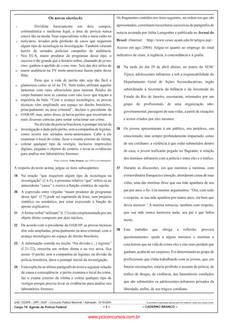 UnB / CESPE – DPF / DGP – Concurso Público Nacional – Aplicação: 10/10/2004 É permitida a reprodução apenas para fins didáticos, desde que citada a fonte.
Cargo 19: Agente de Polícia Federal – 3 – – CADERNO BRANCO –
Os novos sherlocks
Dividida basicamente em dois campos,1
criminalística e medicina legal, a área de perícia nunca
esteve tão na moda. Seus especialistas volta e meia estão no
noticiário, levados pela profusão de casos que requerem4
algum tipo de tecnologia na investigação. Também viraram
heróis de seriados policiais campeões de audiência.
Nos EUA, maior produtor de programas desse tipo, o7
sucesso é tão grande que o horário nobre, chamado de prime
time, ganhou o apelido de crime time. Seis das dez séries de
maior audiência na TV norte-americana fazem parte desse10
filão.
Pena que a vida de perito não seja tão fácil e
glamorosa como se vê na TV. Nem todos utilizam aquelas13
lanternas com raios ultravioleta para rastrear fluidos do
corpo humano nem as canetas com raio laser que traçam a
trajetória da bala. “Com o avanço tecnológico, as provas16
técnicas vêm ampliando seu espaço no direito brasileiro,
principalmente na área criminal”, declara o presidente da
OAB/SP, mas, antes disso, já havia peritos que recorriam às19
mais diversas ciências para tentar solucionar um crime.
Na divisão da polícia brasileira, o pontapé inicial da
investigação é dado peloperito,sem a companhia de legistas,22
como ocorre nos seriados norte-americanos. Cabe a ele
examinar o local do crime, fazer o exame externo da vítima,
coletar qualquer tipo de vestígio, inclusive impressões25
digitais, pegadas e objetos do cenário, e levar as evidências
para análise nos laboratórios forenses.
Pedro Azevedo. Folha Imagem, ago./2004 (com adaptações).
A respeito do texto acima, julgue os itens subseqüentes.
 Na oração “que requerem algum tipo de tecnologia na
investigação” (R.4-5), o pronome relativo “que” refere-se ao
antecedente “casos” e exerce a função sintática de sujeito.
 A expressão entre vírgulas “maior produtor de programas
desse tipo” (R.7) pode ser suprimida da frase, sem prejuízo
sintático ou semântico, por estar exercendo a função de
aposto explicativo.
 Aformaverbal“utilizam”(R.13)estácomplementadaporum
objeto direto composto por dois núcleos.
 De acordo com o presidente da OAB/SP, as provas técnicas
têm sido ampliadas, principalmente na área criminal, com o
avanço tecnológico no espaço do direito brasileiro.
 A informação contida no trecho “Na divisão (...) legistas”
(R.21-22), reescrita em ordem direta e na voz ativa, fica
assim: O perito, sem a companhia de legistas, na divisão da
polícia brasileira, dava o pontapé inicial da investigação.
 Está explícita no último parágrafo dotextoaseguinte relação
de causa e conseqüência: o perito examina o local do crime,
faz o exame externo da vítima e coleta qualquer tipo de
vestígio porque precisa levar as evidências para análise nos
laboratórios forenses.
Os fragmentos contidos nos itens seguintes, na ordem em que são
apresentados,constituemreescriturassucessivasdeparágrafosde
notícia assinada por Julita Lemgruber e publicada no Jornal do
Brasil (Internet: http://www.cesec.ucam.edu.br/artigos.asp.
Acesso em ago./2004). Julgue-os quanto ao emprego do sinal
indicativo de crase, à regência, à concordância e à grafia.
 Na tarde do dia 29 de abril último, no teatro do SESC
Tijuca, adolescentes infratores e sob a responsabilidade do
Departamento Geral de Ações Socioeducativas, órgão
subordinado à Secretaria da Infância e da Juventude do
Estado do Rio de Janeiro, encenaram, orientados por um
grupo de profissionais de uma organização não-
governamental, passagensdesuas vidas, a partir de situações
e textos criados por eles mesmos.
 Os jovens apresentaram à um público, ora perplexo, ora
emocionado, mas sempre profundamente impactado, cenas
de seu cotidiano: a violência à que estão submetidos dentro
de casa; o jovem traficante pegado no flagrante; a relação
dos meninos infratores com a polícia e entre eles e o tráfico.
 Durante as discussões, em que meninos e meninas, com
extraordinária franqueza e emoção, abordaram cenas de suas
vidas, uma das meninas disse que sua mãe apanhara de seu
pai por anos a fio. Um menino argumentou: “Ora, com todo
o respeito, se sua mãe apanhou por tantos anos, ela bem que
devia merecer.” A menina retrucou, também com respeito,
que sua mãe nunca merecera nada; seu pai é que bebia
muito.
 Este trabalho que obriga a reflexão, provoca
questionamento: ajuda a alguns meninos e meninas a
concluírem que na vida do crime eles e elas mais perdem que
ganham, acaba de ser suspenso. Foi determinado ao grupo de
profissionais que vinha trabalhando com os jovens, que, em
futuras encenações, estaria proibido o assunto de polícia, de
tráfico de drogas, de violência, das lamentáveis condições
que são submetidos os adolescentes-infratores privados da
liberdade, enfim, de seu trágico cotidiano.
www.pciconcursos.com.br
 