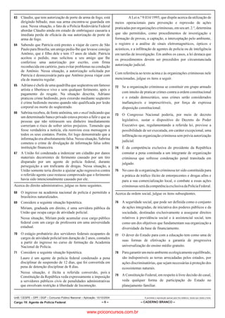 UnB / CESPE – DPF / DGP – Concurso Público Nacional – Aplicação: 10/10/2004 É permitida a reprodução apenas para fins didáticos, desde que citada a fonte.
Cargo 19: Agente de Polícia Federal – 6 – – CADERNO BRANCO –
 Cláudio, que tem autorização de porte de arma de fogo, está
dirigindo bêbado, mas sua arma encontra-se guardada em
casa. Nessa situação, o fato de a Polícia Rodoviária Federal
abordar Cláudio ainda em estado de embriaguez causaria a
imediata perda de eficácia da sua autorização de porte de
arma de fogo.
 Sabendo que Patrícia está prestes a viajar de carro de São
Paulo para Brasília, um amigo pediu-lhe que levasse consigo
Antônio, que é filho dele e tem 17 anos de idade. Patrícia
aceitou o pedido, mas solicitou a seu amigo que lhe
conferisse uma autorização por escrito, com firma
reconhecida em cartório, para evitar problemas na condução
de Antônio. Nessa situação, a autorização solicitada por
Patrícia é desnecessária para que Antônio possa viajar com
ela de maneira regular.
 Adriano é chefe de uma quadrilha que seqüestrou um famoso
artista e libertou-o vivo e sem qualquer ferimento, após o
pagamento do resgate. Na situação descrita, Adriano
praticou crime hediondo, pois extorsão mediante seqüestro
é crime hediondo mesmo quando não qualificada por lesão
corporal ou morte do seqüestrado.
 Sabrina recebeu, de fonte anônima, um e-mail indicando que
um determinado banco privado estava prestes a falir e que as
pessoas que não retirassem seu dinheiro imediatamente
correriam o risco de sofrer sérios prejuízos. Temendo que
fosse verdadeira a notícia, ela reenviou essa mensagem a
todos os seus contatos. Porém, foi logo demonstrado que a
informação era absolutamente falsa. Nessa situação, Sabrina
cometeu o crime de divulgação de informação falsa sobre
instituição financeira.
 A União foi condenada a indenizar um cidadão por danos
materiais decorrentes de ferimento causado por um tiro
disparado por um agente de polícia federal, durante
perseguição a um traficante de drogas. Nessa situação, a
União somente teria direito a ajuizar ação regressiva contra
o referido agente caso restasse comprovado que o ferimento
havia sido intencionalmente causado por ele.
Acerca do direito administrativo, julgue os itens seguintes.
 O ingresso na academia nacional de polícia é permitido a
brasileiros naturalizados.
 Considere a seguinte situação hipotética.
Miriam, graduada em direito, é uma servidora pública da
União que ocupa cargo de atividade policial.
Nessa situação, Miriam pode acumular esse cargo público
federal com um cargo de professora em uma universidade
estadual.
 O estágio probatório dos servidores federais ocupantes de
cargos de atividade policial tem duração de 2 anos, contados
a partir do ingresso no curso de formação da Academia
Nacional de Polícia.
 Considere a seguinte situação hipotética.
Lauro é um agente de polícia federal condenado a pena
disciplinar de suspensão de 12 dias, que foi convertida em
pena de detenção disciplinar de 8 dias.
Nessa situação, é ilícita a referida conversão, pois a
Constituição da República veda expressamente a imposição
a servidores públicos civis de penalidades administrativas
que envolvam restrição à liberdade de locomoção.
A Lei n.º 9.034/1995, que dispõe acerca da utilização de
meios operacionais para prevenção e repressão de ações
praticadaspororganizaçõescriminosas,emseuart.2.º,determina
que são permitidos, como procedimentos de investigação e
formação de provas, a captação, a interceptação pelo ambiente,
o registro e a análise de sinais eletromagnéticos, ópticos e
acústicos, e a infiltração de agentes de polícia ou de inteligência
em tarefas de investigação. Em ambos os casos, a lei destaca que
os procedimentos devem ser precedidos por circunstanciada
autorização judicial.
Com referência ao texto acima e às organizações criminosas nele
mencionadas, julgue os itens a seguir.
 Se a organização criminosa se constituir em grupo armado
com intuito de praticar crimes contra a ordem constitucional
e o estado democrático, seus crimes serão considerados
inafiançáveis e imprescritíveis, por força de expressa
disposição constitucional.
 O Congresso Nacional poderia, por meio de decreto
legislativo, sustar o dispositivo do Decreto do Poder
Executivo que, regulamentando a referida lei, previsse a
possibilidade de ser executada, em caráter excepcional, uma
infiltração na organização criminosa sem prévia autorização
judicial.
 É da competência exclusiva do presidente da República
comutar a pena cominada a um integrante de organização
criminosa que sofresse condenação penal transitada em
julgado.
 No caso de a organização criminosa ter sido constituída para
a prática de tráfico ilícito de entorpecentes e drogas afins e
para a sua comercialização local, o combate a essas ações
criminosasserádacompetênciaexclusivadaPolíciaFederal.
Acerca da ordem social, julgue os itens subseqüentes.
 A seguridade social, que pode ser definida como o conjunto
de ações integradas, de iniciativa dos poderes públicos e da
sociedade, destinadas exclusivamente a assegurar direitos
relativos à previdência social e à assistencial social, tem
como um dos objetivos que fundamentam sua organização a
diversidade da base de financiamento.
 O dever do Estado para com a educação tem como uma de
suas formas de efetivação a garantia de progressiva
universalização do ensino médio gratuito.
 Paragarantirummeioambienteecologicamenteequilibrado,
são indisponíveis as terras arrecadadas pelos estados, por
ações discriminatórias, que sejam necessárias à proteção dos
ecossistemas naturais.
 A Constituição Federal, em respeito à livre decisão do casal,
veda qualquer forma de participação do Estado no
planejamento familiar.
www.pciconcursos.com.br
 