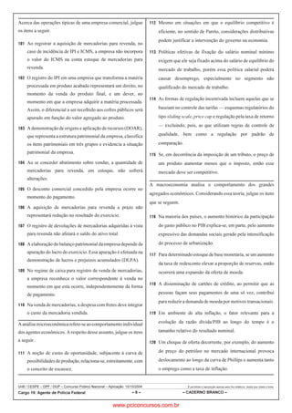 UnB / CESPE – DPF / DGP – Concurso Público Nacional – Aplicação: 10/10/2004 É permitida a reprodução apenas para fins didáticos, desde que citada a fonte.
Cargo 19: Agente de Polícia Federal – 8 – – CADERNO BRANCO –
Acerca das operações típicas de uma empresa comercial, julgue
os itens a seguir.
 Ao registrar a aquisição de mercadorias para revenda, no
caso de incidência de IPI e ICMS, a empresa não incorpora
o valor do ICMS na conta estoque de mercadorias para
revenda.
 O registro do IPI em uma empresa que transforma a matéria
processada em produto acabado representará um direito, no
momento da venda do produto final, e um dever, no
momento em que a empresa adquirir a matéria processada.
Assim, o diferencial a ser recolhido aos cofres públicos será
apurado em função do valor agregado ao produto.
 Ademonstraçãode origens e aplicação de recursos(DOAR),
que representa a estrutura patrimonial da empresa, classifica
os itens patrimoniais em três grupos e evidencia a situação
patrimonial da empresa.
 Ao se conceder abatimento sobre vendas, a quantidade de
mercadorias para revenda, em estoque, não sofrerá
alterações.
 O desconto comercial concedido pela empresa ocorre no
momento do pagamento.
 A aquisição de mercadorias para revenda a prazo não
representará redução no resultado do exercício.
 O registro de devoluções de mercadorias adquiridas à vista
para revenda não afetará o saldo do ativo total.
 A elaboração do balanço patrimonial da empresa depende da
apuração do lucro do exercício. Essa apuração é efetuada na
demonstração de lucros e prejuízos acumulados (DLPA).
 No regime de caixa para registro de venda de mercadorias,
a empresa reconhece o valor correspondente à venda no
momento em que esta ocorre, independentemente da forma
de pagamento.
 Na venda de mercadorias, a despesa com fretes deve integrar
o custo da mercadoria vendida.
Aanálisemicroeconômicarefere-seaocomportamentoindividual
dos agentes econômicos. A respeito desse assunto, julgue os itens
a seguir.
 A noção de custo de oportunidade, subjacente à curva de
possibilidadesdeprodução,relaciona-se,estreitamente,com
o conceito de escassez.
 Mesmo em situações em que o equilíbrio competitivo é
eficiente, no sentido de Pareto, considerações distributivas
podem justificar a intervenção do governo na economia.
 Políticas efetivas de fixação do salário nominal mínimo
exigem que ele seja fixado acima do salário de equilíbrio do
mercado de trabalho, porém essa política salarial poderá
causar desemprego, especialmente no segmento não
qualificado do mercado de trabalho.
 As formas de regulação incentivada incluem aquelas que se
baseiam no controle das tarifas — esquemas regulatórios do
tipo sliding scale, price cap e regulação pela taxa de retorno
— excluindo, pois, as que utilizam regras de controle de
qualidade, bem como a regulação por padrão de
comparação.
 Se, em decorrência da imposição de um tributo, o preço de
um produto aumentar menos que o imposto, então esse
mercado deve ser competitivo.
A macroeconomia analisa o comportamento dos grandes
agregados econômicos. Considerando essa teoria, julgue os itens
que se seguem.
 Na maioria dos países, o aumento histórico da participação
do gasto público no PIB explica-se, em parte, pelo aumento
expressivo das demandas sociais gerado pela intensificação
do processo de urbanização.
 Para determinado estoque de base monetária, se um aumento
da taxa de redesconto elevar a proporção de reservas, então
ocorrerá uma expansão da oferta de moeda.
 A disseminação de cartões de crédito, ao permitir que as
pessoas façam seus pagamentos de uma só vez, contribui
para reduzir a demanda de moeda por motivos transacionais.
 Em ambiente de alta inflação, o fator relevante para a
evolução da razão dívida/PIB ao longo do tempo é o
tamanho relativo do resultado nominal.
 Um choque de oferta decorrente, por exemplo, do aumento
do preço do petróleo no mercado internacional provoca
deslocamento ao longo da curva de Phillips e aumenta tanto
o emprego como a taxa de inflação.
www.pciconcursos.com.br
 