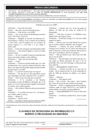 UnB / CESPE – DPF / DGP – Concurso Público Nacional – Aplicação: 10/10/2004 É permitida a reprodução apenas para fins didáticos, desde que citada a fonte.
Cargo 19: Agente de Polícia Federal – 9 – – CADERNO BRANCO –
PROVA DISCURSIVA
•
Nesta prova — que vale cinco pontos — faça o que se pede, usando a página correspondente do presente caderno para rascunho.
Em seguida, transcreva o texto para a folha de TEXTO DEFINITIVO, no local apropriado, pois não serão
avaliados fragmentos de texto escritos em locais indevidos.
• Qualquer fragmento de texto além da extensão máxima de trinta linhas será desconsiderado.
ATENÇÃO! Na folha de texto definitivo, identifique-se apenas no cabeçalho, pois não será avaliado texto que tenha qualquer
assinatura ou marca identificadora fora do local apropriado.
Pedindo uma pizza em 2009
Telefonista: — Pizza Hot, boa noite!
Cliente: — Boa noite, quero encomendar pizzas...
Telefonista: — Pode me dar o seu NIDN?
Cliente: — Sim, o meu número de identificação nacional é
6102-1993-8456-54632107.
Telefonista: — Obrigada, Sr. Lacerda. Seu endereço é Av.
Paes de Barros, 1988 ap. 52 B e o número de seu telefone
é 5494-2366, certo? O telefone do seu escritório da
Lincoln Seguros é o 5745-2302 e o seu celular é
9266-2566.
Cliente: — Como você conseguiu essas informações todas?
Telefonista: — Nós estamos ligados em rede ao Grande
Sistema Central.
Cliente: — Ah, sim, é verdade! Eu queria encomendar duas
pizzas, uma quatro queijos e outra calabresa...
Telefonista: — Talvez não seja uma boa idéia...
Cliente: — O quê?
Telefonista: — Consta na sua ficha médica que o Sr. sofre
de hipertensão e tem a taxa de colesterol muito alta. Além
disso, o seu seguro de vida proíbe categoricamente escolhas
perigosas para a sua saúde.
Cliente: — É, você tem razão! O que você sugere?
Telefonista: — Por que que o Sr. não experimenta a nossa
pizza Superlight, com tofu e rabanetes? O Sr. vai adorar!
Cliente: — Como é que você sabe que vou adorar?
Telefonista: — O Sr. consultou o site Recettes
Gourmandes au Soja da Biblioteca Municipal, dia 15 de
janeiro, às 14:27h, onde permaneceu ligado à rede durante
39 minutos. Daí a minha sugestão...
Cliente: — OK, está bem! Mande-me duas pizzas tamanho
família!
Telefonista: — É a escolha certa para o Sr., sua esposa e
seus 4 filhos, pode ter certeza.
Cliente: — Quanto é?
Telefonista: — São R$ 49,99.
Cliente: — Você quer o número do meu cartão de crédito?
Telefonista: — Lamento, mas o Sr. vai ter que pagar em
dinheiro. O limite do seu cartão de crédito já foi
ultrapassado.
Cliente: — Tudo bem, eu posso ir ao Multibanco sacar
dinheiro antes que chegue a pizza.
Telefonista: — Duvido que consiga, o Sr. está com o saldo
negativo no banco.
Cliente: — Meta-se com a sua vida! Mande-me as pizzas
que eu arranjo o dinheiro. Quando é que entregam?
Telefonista: — Estamos um pouco atrasados, serão
entregues em 45 minutos. Se o Sr. estiver com muita pressa
pode vir buscá-las, se bem que transportar duas pizzas na
moto não é aconselhável, além de ser perigoso...
Cliente: — Mas que história é essa, como é que você sabe
que eu vou de moto?
Telefonista: — Peço desculpas, mas reparei aqui que o Sr.
não pagou as últimas prestações do carro e ele foi
penhorado. Mas a sua moto está paga, e então pensei que
fosse utilizá-la.
Cliente: — @#%/§@?#§/%#!!!!!!!!!!!!!
Telefonista: — Gostaria de pedir ao Sr. para não me
insultar... não se esqueça de que o Sr. já foi condenado em
julho de 2006 por desacato em público a um Agente
Regional.
Cliente: — (Silêncio)
Telefonista: — Mais alguma coisa?
Cliente: — Não, é só isso... não, espere... não se esqueça
dos 2 litros de Coca-Cola que constam na promoção.
Telefonista: — Senhor, o regulamento da nossa promoção,
conforme citado no artigo 3095423/12, nos proíbe de
vender bebidas com açúcar a pessoas diabéticas...
Cliente: — Aaaaaaaahhhhhhhh!!!!!!!!!!! Vou me atirar pela
janela!!!
Telefonista: — E machucar o joelho? O Sr. mora no andar
térreo!
Luis Fernando Verissimo.
Considerando que o texto acima tem caráter unicamente motivador, redija um texto dissertativo, posicionando-se a respeito do tema
a seguir.
O AVANÇO DA TECNOLOGIA DA INFORMAÇÃO E O
RESPEITO À PRIVACIDADE DO INDIVÍDUO
www.pciconcursos.com.br
 
