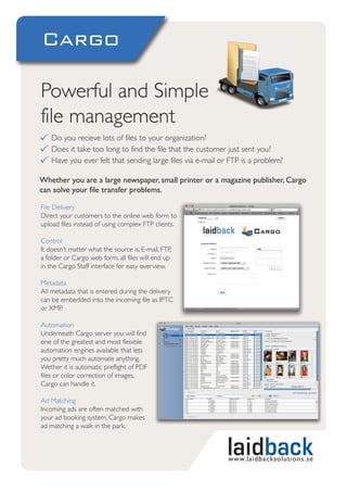 Cargo

Powerful and Simple
file management
    Do you recieve lots of files to your organization?
    Does it take too long to find the file that the customer just sent you?
    Have you ever felt that sending large files via e-mail or FTP is a problem?

Whether you are a large newspaper, small printer or a magazine publisher, Cargo
can solve your file transfer problems.

File Delivery
Direct your customers to the online web form to
upload files instead of using complex FTP clients.

Control
It doesn’t matter what the source is, E-mail, FTP,
a folder or Cargo web form, all files will end up
in the Cargo Staff interface for easy overview.

Metadata
All metadata that is entered during the delivery
can be embedded into the incoming file as IPTC
or XMP.

Automation
Underneath Cargo server you will find
one of the greatest and most fleixble
automation engines available that lets
you pretty much automate anything.
Wether it is automatic preflight of PDF
files or color correction of images,
Cargo can handle it.

Ad Matching
Incoming ads are often matched with
your ad booking system, Cargo makes
ad matching a walk in the park.



                                                             www.laidbacksolutions.se
 