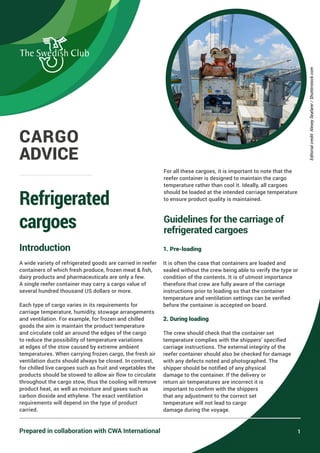 Introduction
A wide variety of refrigerated goods are carried in reefer
containers of which fresh produce, frozen meat & fish,
dairy products and pharmaceuticals are only a few.
A single reefer container may carry a cargo value of
several hundred thousand US dollars or more.
Each type of cargo varies in its requirements for
carriage temperature, humidity, stowage arrangements
and ventilation. For example, for frozen and chilled
goods the aim is maintain the product temperature
and circulate cold air around the edges of the cargo
to reduce the possibility of temperature variations
at edges of the stow caused by extreme ambient
temperatures. When carrying frozen cargo, the fresh air
ventilation ducts should always be closed. In contrast,
for chilled live cargoes such as fruit and vegetables the
products should be stowed to allow air flow to circulate
throughout the cargo stow, thus the cooling will remove
product heat, as well as moisture and gases such as
carbon dioxide and ethylene. The exact ventilation
requirements will depend on the type of product
carried.
For all these cargoes, it is important to note that the
reefer container is designed to maintain the cargo
temperature rather than cool it. Ideally, all cargoes
should be loaded at the intended carriage temperature
to ensure product quality is maintained.
Guidelines for the carriage of
refrigerated cargoes
1. Pre-loading
It is often the case that containers are loaded and
sealed without the crew being able to verify the type or
condition of the contents. It is of utmost importance
therefore that crew are fully aware of the carriage
instructions prior to loading so that the container
temperature and ventilation settings can be verified
before the container is accepted on board.
2. During loading
The crew should check that the container set
temperature complies with the shippers’ specified
carriage instructions. The external integrity of the
reefer container should also be checked for damage
with any defects noted and photographed. The
shipper should be notified of any physical
damage to the container. If the delivery or
return air temperatures are incorrect it is
important to confirm with the shippers
that any adjustment to the correct set
temperature will not lead to cargo
damage during the voyage.
Refrigerated
cargoes
1
CARGO
ADVICE
Prepared in collaboration with CWA International
Editorial
credit:
Alexey
Seafarer
/
Shutterstock.com
 