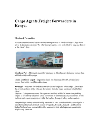 Cargo Agents,Freight Forwarders in
Kenya.


Clearing & Forwarding

It is our core service and we understand the importance of timely delivery. Cargo must
get to its destination in time. We offer this service in a very cost effective way and deliver
to the client’s door.




Mombasa Port – Shipments meant for clearance in Mombasa are delivered storage free
within four(4) working days.

Inland Container Depot – Shipments meant for clearance at I.C.D . are delivered
storage free within two (2) working days

Airfreight – We offer fast and efficient services for large and small cargo. Our staff at
the airports collects all the relevant documents from the cargo agents on behalf of the
client.
Exports – Consignments meant for export are airlifted within 24 hours after packing,
subject to availability of carrier space and receipt of all the necessary documents. When
packing such export shipment, we take the highest degree of safety and protection.

Kenya being a country surrounded by a number of land locked countries, we designed a
transshipment network to reach clients in Uganda , Rwanda , Burundi , and Southern
Sudan We have been contracted to offer services to food relief agencies operating in
neighboring countries.
 