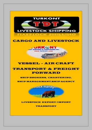 CARGO AND LIVESTOCK




 VESSEL - AIR CRAFT
TRANSPORT & FREIGHT
     FORWARD
  SHIP BROKERS, CHARTERING,

 SHIP MANAGEMENT,SHIP AGENCY




  LIVESTOCK EXPORT/IMPORT

         TRANSPORT
 