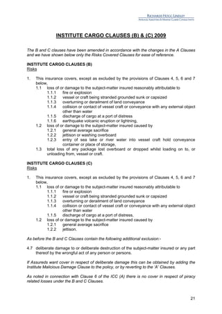 INSTITUTE CARGO CLAUSES (B) & (C) 2009

The B and C clauses have been amended in accordance with the changes in the A Clauses
and we have shown below only the Risks Covered Clauses for ease of reference.

INSTITUTE CARGO CLAUSES (B)
Risks

1.   This insurance covers, except as excluded by the provisions of Clauses 4, 5, 6 and 7
     below,
     1.1 loss of or damage to the subject-matter insured reasonably attributable to
           1.1.1   fire or explosion
           1.1.2   vessel or craft being stranded grounded sunk or capsized
           1.1.3   overturning or derailment of land conveyance
           1.1.4   collision or contact of vessel craft or conveyance with any external object
                   other than water
           1.1.5   discharge of cargo at a port of distress
           1.1.6   earthquake volcanic eruption or lightning,
     1.2 loss of or damage to the subject-matter insured caused by
           1.2.1   general average sacrifice
           1.2.2   jettison or washing overboard
           1.2.3   entry of sea lake or river water into vessel craft hold conveyance
                   container or place of storage,
     1.3 total loss of any package lost overboard or dropped whilst loading on to, or
           unloading from, vessel or craft.

INSTITUTE CARGO CLAUSES (C)
Risks

1.   This insurance covers, except as excluded by the provisions of Clauses 4, 5, 6 and 7
     below,
     1.1 loss of or damage to the subject-matter insured reasonably attributable to
           1.1.1   fire or explosion
           1.1.2   vessel or craft being stranded grounded sunk or capsized
           1.1.3   overturning or derailment of land conveyance
           1.1.4   collision or contact of vessel craft or conveyance with any external object
                   other than water
           1.1.5   discharge of cargo at a port of distress,
     1.2 loss of or damage to the subject-matter insured caused by
           1.2.1   general average sacrifice
           1.2.2   jettison.

As before the B and C Clauses contain the following additional exclusion:-

4.7 deliberate damage to or deliberate destruction of the subject-matter insured or any part
    thereof by the wrongful act of any person or persons.

If Assureds want cover in respect of deliberate damage this can be obtained by adding the
Institute Malicious Damage Clause to the policy, or by reverting to the ‘A’ Clauses.

As noted in connection with Clause 6 of the ICC (A) there is no cover in respect of piracy
related losses under the B and C Clauses.



                                                                                           21
 