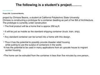                                                                       back to  containerbay  home Project 058 - Contained Mobility project by Chrissie Beavis, a student at California Polytechnic State University  Chrissie is constructing a prototype for a container dwelling as part of her BA of Architecture.  The prototype is currently under construction  The final product will be a home that is approx 250 sq.ft.  It will be just as mobile as the standard shipping container (truck, train, ship). Any standard container can be turned into a home with this design.  Thus it has the potential to possibly provide disaster relief housing  while putting to use the surplus of containers in the world.  It has the potential to be used in many applications from an upscale house to migrant  worker housing.  The home can be extruded from the container in less than five minutes by one person,  The following is a student’s project………                                                                                                                                                                                  