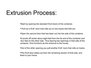 Extrusion Process: Start by opening the standard front doors of the container. Pull out a 8’x8’ room that rolls out on two tracks that fold out.  Open the second door that has been cut into the side of the container.  It pivots off center about eight feet from the far end of the container and  four feet on the other side. Thus leaving two openings in that side of the container. One functions as the entrance to the house. Out of the other opening you pull another 8’x8’ room that rolls on tracks.  The front door slides out from the remaining section of that side, and there is your home.                                                 