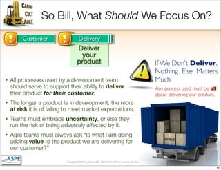 So Bill, What Should We Focus On?
         Customer                    Improvement
                                      Delivery
                                      The Team
                                     Deliver
                                       your
                                     product                                                                     If We Don’t Deliver,
                                                                                                                 Nothing Else Matters
‣   All processes used by a development team                                                                     Much
    should serve to support their ability to deliver                                                             Any process used must be all
    their product for their customer.                                                                            about delivering our product.
‣   The longer a product is in development, the more
    at risk it is of failing to meet market expectations.
‣   Teams must embrace uncertainty, or else they
    run the risk of being adversely affected by it.
‣   Agile teams must always ask “Is what I am doing
    adding value to the product we are delivering for
    our customer?”

                            Copyright 2010 Davisbase LLC. Distribution without express permission is forbidden

                                                                                                                                             14
 