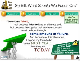 So Bill, What Should We Focus On?
 Customer                 Delivery                                          The Team                 Improvement
                                                                                                        You’re
                                                                                                     never done
“I welcome failure,                                                                                   improving
        not because I desire it as an ultimate end,
    but because I recognize that any true success
              must be born through
                              some amount of failure.
                     And because of this allowance,
                 I expect my team to be
               better next year
                      than they are
                                         today.”
                Copyright 2010 Davisbase LLC. Distribution without express permission is forbidden

                                                                                                                   16
 