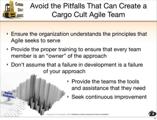 Avoid the Pitfalls That Can Create a
                 Cargo Cult Agile Team

‣   Ensure the organization understands the principles that
    Agile seeks to serve
‣   Provide the proper training to ensure that every team
    member is an “owner” of the approach
‣   Don’t assume that a failure in development is a failure
               of your approach
                                             ‣     Provide the teams the tools
                                                   and assistance that they need
                                             ‣     Seek continuous improvement

                  Copyright 2010 Davisbase LLC. Distribution without express permission isis forbidden
                   Copyright 2010 Davisbase LLC. Distribution without express permission forbidden

                                                                                                         19
 