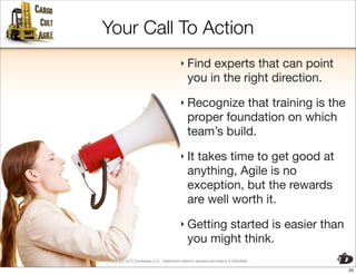 Your Call To Action
                                          ‣ Find   experts that can point
                                              you in the right direction.
                                          ‣ Recognize    that training is the
                                              proper foundation on which
                                              team’s build.
                                          ‣ It  takes time to get good at
                                              anything, Agile is no
                                              exception, but the rewards
                                              are well worth it.
                                          ‣ Getting  started is easier than
                                              you might think.
Copyright 2010 Davisbase LLC. Distribution without express permission is forbidden

                                                                                     20
 
