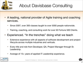 About Davisbase Consulting

‣   A leading, national provider of Agile training and coaching
    services.
    ‣   Since 2007, over 300 classes taught to over 5000 people nationwide.
    ‣   Training, coaching, and consulting work for over 50 Fortune 500 Clients.

‣   Experienced. “In the trenches” doing what we teach
    ‣   Extensive experience with all aspects of software development and project
        lifecycle across multiple industries and verticals.
    ‣   Every title and role from Developer, QA, Project Manager through Sr.
        Leadership.
    ‣   Average of 15+ years of applied IT Leadership experience.

                        Copyright 2010 Davisbase LLC. Distribution without express permission is forbidden

                                                                                                             24
 