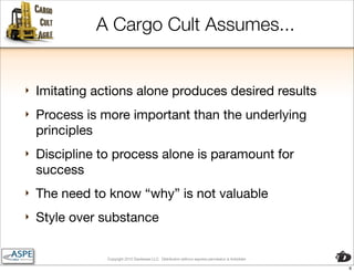 A Cargo Cult Assumes...


‣   Imitating actions alone produces desired results
‣   Process is more important than the underlying
    principles
‣   Discipline to process alone is paramount for
    success
‣   The need to know “why” is not valuable
‣   Style over substance

                Copyright 2010 Davisbase LLC. Distribution without express permission is forbidden

                                                                                                     6
 