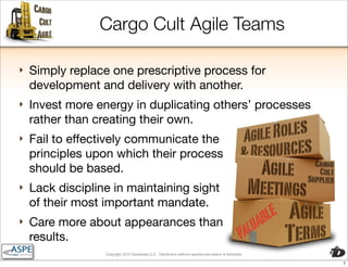 Cargo Cult Agile Teams

‣   Simply replace one prescriptive process for
    development and delivery with another.
‣   Invest more energy in duplicating others’ processes
    rather than creating their own.
‣   Fail to effectively communicate the
    principles upon which their process
    should be based.
‣   Lack discipline in maintaining sight
    of their most important mandate.
‣   Care more about appearances than
    results.
                  Copyright 2010 Davisbase LLC. Distribution without express permission is forbidden

                                                                                                       7
 