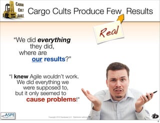 Cargo Cults Produce Few Results

                                                                                 Re al
 “We did everything
      they did,
   where are
       our results?”

“I knew Agile wouldn’t work.
    We did everything we
      were supposed to,
   but it only seemed to
        cause problems!”

               Copyright 2010 Davisbase LLC. Distribution without express permission is forbidden

                                                                                                    8
 