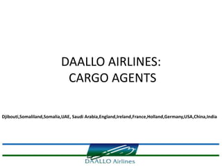 DAALLO AIRLINES:
                            CARGO AGENTS

Djibouti,Somaliland,Somalia,UAE, Saudi Arabia,England,Ireland,France,Holland,Germany,USA,China,India
 