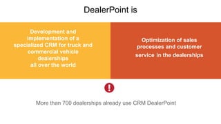 Development and
implementation of a
specialized CRM for truck and
commercial vehicle
dealerships
all over the world
DealerPoint is
Optimization of sales
processes and customer
service in the dealerships
More than 700 dealerships already use CRM DealerPoint
 
