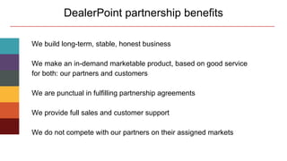 DealerPoint partnership benefits
We build long-term, stable, honest business
We make an in-demand marketable product, based on good service
for both: our partners and customers
We are punctual in fulfilling partnership agreements
We provide full sales and customer support
We do not compete with our partners on their assigned markets
 