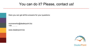 Here you can get all the answers for your questions:
Email: oromanenko@dealerpoint.biz
Skype: Olga (DealerPoint)
www.dealerpoint.biz
www.partners.dealerpoint.biz
You can do it? Please, contact us!
DealerPoint
 