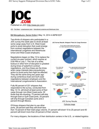 Published on JOC (http://www.joc.com)
JOC › Port News › Longshoreman Labor › International Longshore and Warehouse Union
Bill Mongelluzzo, Senior Editor | May 14, 2014 4:46PM EDT
Two-thirds of shippers who participated in a
JOC survey this week plan to divert at least
some cargo away from U.S. West Coast
ports to avoid disruption that could emerge
from contract negotiations between the
International Longshore and Warehouse
Union and West Coast employers.
Negotiations began on May 12 to replace the
current six-year contract, which expires at
5:00 PM on July 1. The risk of a strike,
lockout or other form of disruption is greatest
during times of waterfront contract
negotiations, and thus these are the times
when cargo interests take precautionary
action to avoid ports that might be affected.
They did the same thing two years ago
during contentious East and Gulf coast
negotiations between employers and the
International Longshoremen’s Association.
Fully 66 percent of 221 shippers that
responded to the survey, conducted from
May 12-14, will divert at least some of their
cargo through non-West Coast ports. Of
those that are diverting, 73 percent will ship
through East or Gulf Coast ports, 25 percent
will ship through Canadian ports and 2
percent through Mexico.
Of those shippers that plan to use other
ports, 29 percent said they will divert less
than 10 percent of their total cargo volume, 31 percent will divert 10 to 25 percent and 40
percent will divert more than 25 percent of their volume.
For many shippers, the locations of their distribution centers in the U.S., or related logistics
JOC Survey Results
Full-size image
Page 1 of 2JOC Survey Suggests Widespread Diversions Due to ILWU Talks
5/15/2014http://www.joc.com/print/2753196
 