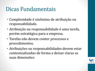 Dicas Fundamentais
• Complexidade é sinônimo de atribuição ou
responsabilidade.
• Atribuição ou responsabilidade é uma tarefa,
porém estratégica para a empresa.
• Tarefas não devem conter processos e
procedimentos.
• Atribuições ou responsabilidades devem estar
contextualizadas de forma a deixar claras as
suas dimensões:
 