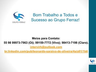 Bom Trabalho a Todos e
Sucesso ao Grupo Ferraz!
Meios para Contato:
55 98 99973-7963 (Oi); 99159-7772 (Vivo); 98413-7198 (Claro).
intervirh@outlook.com
br.linkedin.com/pub/leonardo-saraiva-de-oliveira/4a/a91/1b6
 