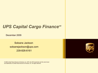 UPS Capital Cargo Finance SM December 2009 Soloane Jackson  [email_address] 239-826-6161 