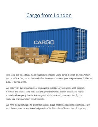 Cargo from London
FN Global provides truly global shipping solutions using air and ocean transportation.
We provide a fast, affordable and reliable solution to meet your requirements 24 hours
a day, 7 days a week.
We believe in the importance of responding quickly to your needs with prompt,
effective and global solutions. With us you deal with a single, global and highly
specialized company that is able to provide the necessary answers to all your
particular transportation requirements.
We have been fortunate to assemble a skilled and professional operations team, each
with the experience and knowledge to handle all modes of International Shipping.
 